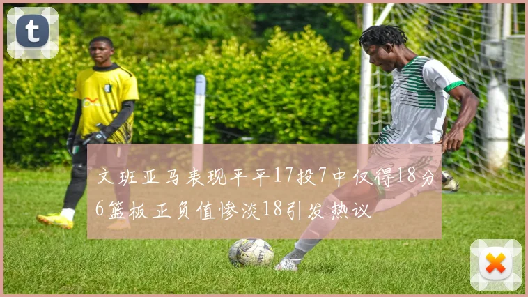 文班亚马表现平平17投7中仅得18分6篮板正负值惨淡18引发热议
