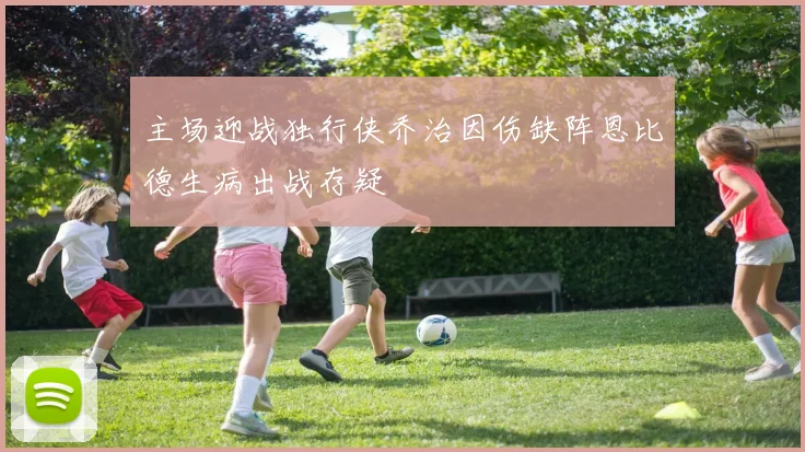 主场迎战独行侠乔治因伤缺阵恩比德生病出战存疑