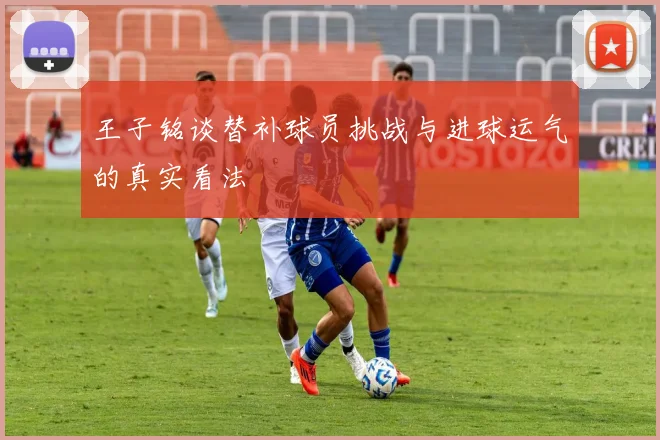 王子铭谈替补球员挑战与进球运气的真实看法