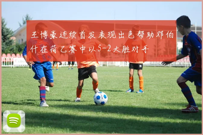 王博豪连续首发表现出色帮助邓伯什在荷乙赛中以5-2大胜对手