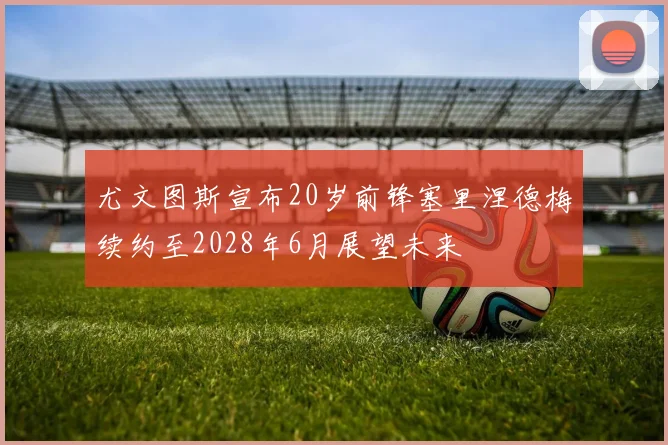 尤文图斯宣布20岁前锋塞里涅德梅续约至2028年6月展望未来