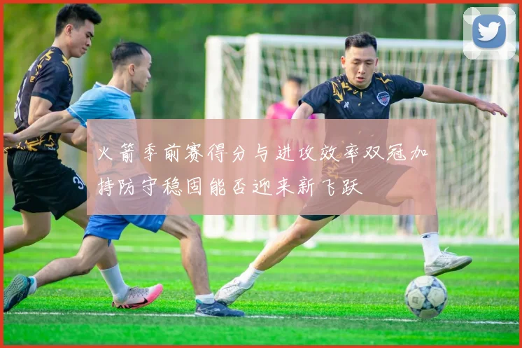 火箭季前赛得分与进攻效率双冠加持防守稳固能否迎来新飞跃