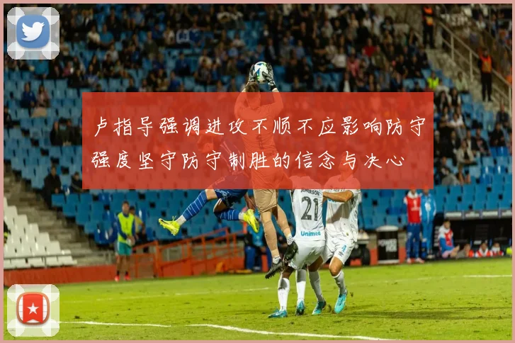 卢指导强调进攻不顺不应影响防守强度坚守防守制胜的信念与决心