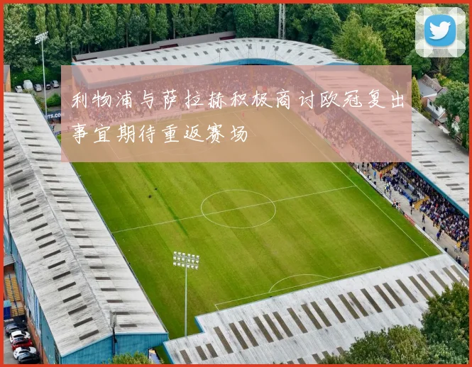 利物浦与萨拉赫积极商讨欧冠复出事宜期待重返赛场