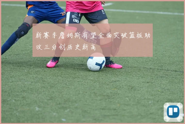 新赛季詹姆斯有望全面突破篮板助攻三分创历史新高