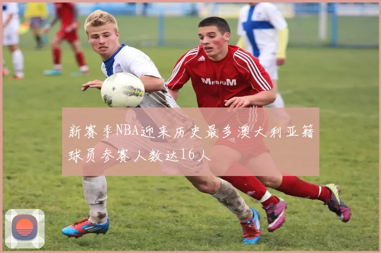 新赛季NBA迎来历史最多澳大利亚籍球员参赛人数达16人