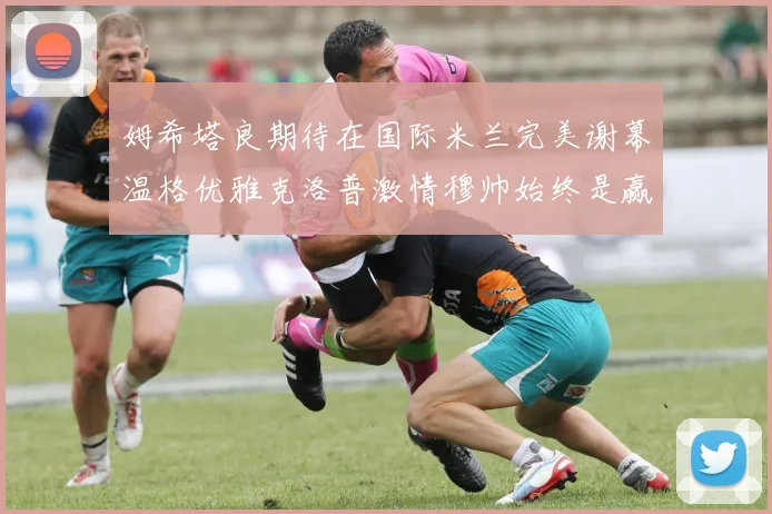 姆希塔良期待在国际米兰完美谢幕温格优雅克洛普激情穆帅始终是赢家