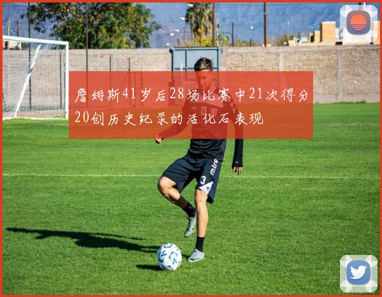 詹姆斯41岁后28场比赛中21次得分20创历史纪录的活化石表现