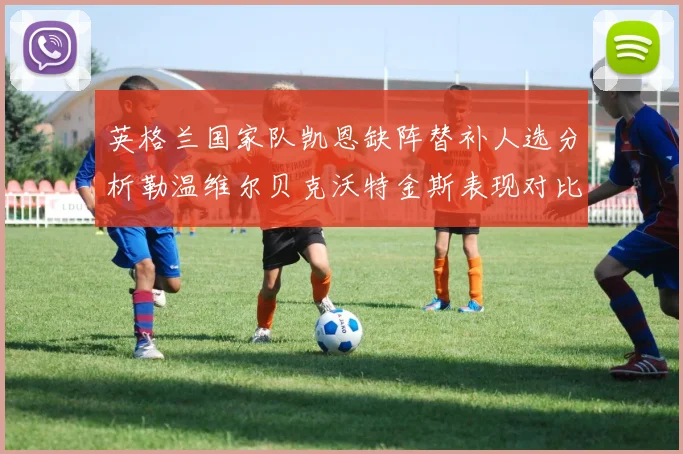 英格兰国家队凯恩缺阵替补人选分析勒温维尔贝克沃特金斯表现对比