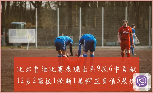 比尔首场比赛表现出色9投6中贡献12分2篮板1抢断1盖帽正负值5展现实力