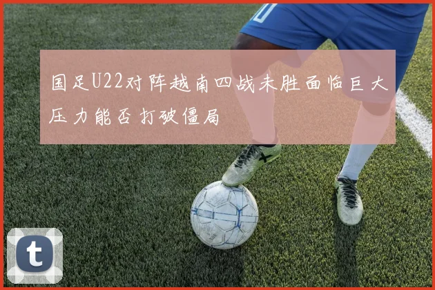 国足U22对阵越南四战未胜面临巨大压力能否打破僵局