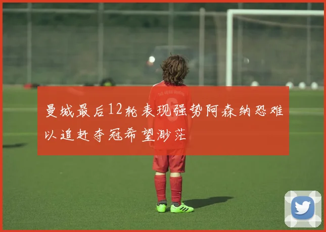 曼城最后12轮表现强势阿森纳恐难以追赶夺冠希望渺茫