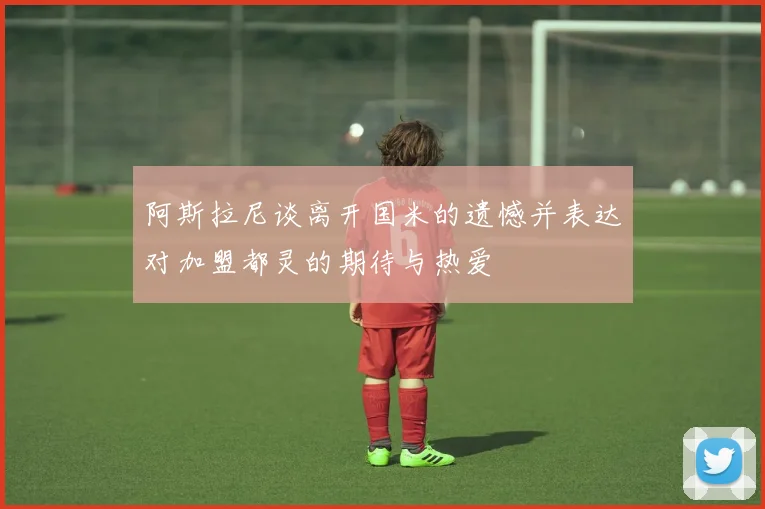 阿斯拉尼谈离开国米的遗憾并表达对加盟都灵的期待与热爱
