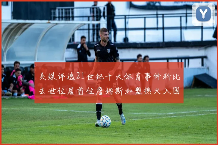 美媒评选21世纪十大体育事件科比去世位居首位詹姆斯加盟热火入围