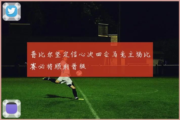 普比尔坚定信心次回合马竞主场比赛必将顺利晋级