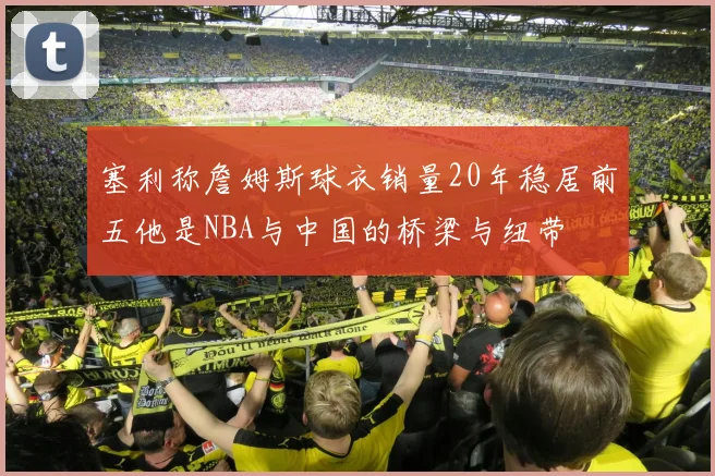 塞利称詹姆斯球衣销量20年稳居前五他是NBA与中国的桥梁与纽带