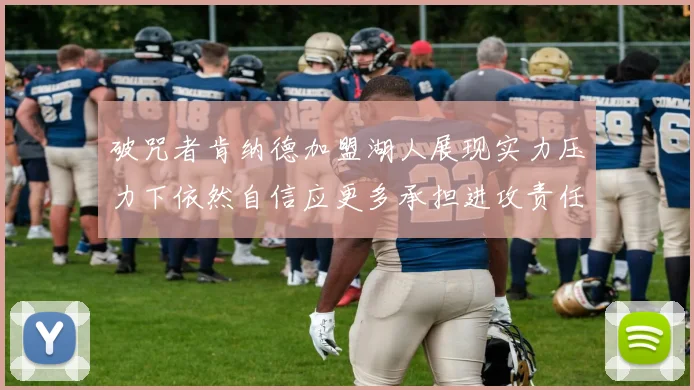 破咒者肯纳德加盟湖人展现实力压力下依然自信应更多承担进攻责任