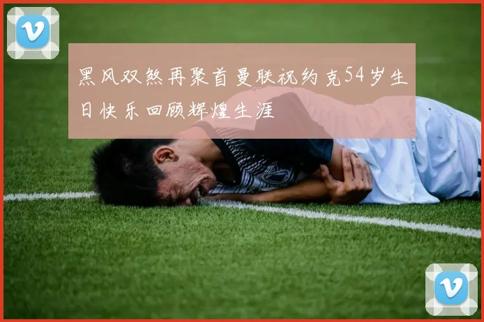 黑风双煞再聚首曼联祝约克54岁生日快乐回顾辉煌生涯
