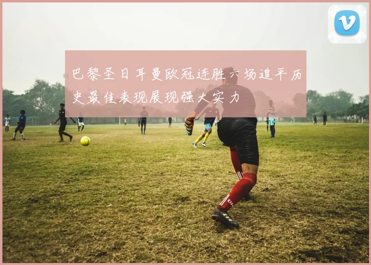 巴黎圣日耳曼欧冠连胜六场追平历史最佳表现展现强大实力