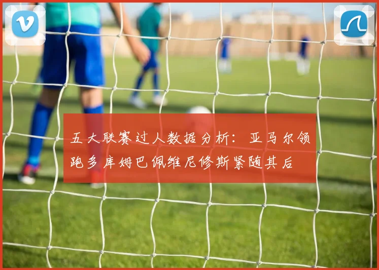 五大联赛过人数据分析：亚马尔领跑多库姆巴佩维尼修斯紧随其后