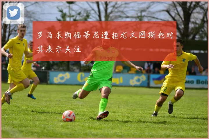 罗马求购福蒂尼遭拒尤文图斯也对其表示关注