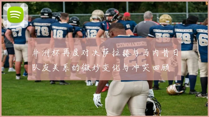 非洲杯再度对决萨拉赫与马内昔日队友关系的微妙变化与冲突回顾