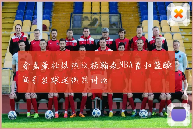 余嘉豪社媒热议杨瀚森NBA首扣篮瞬间引发球迷热烈讨论