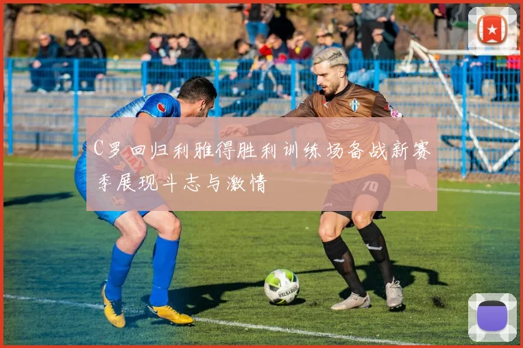 C罗回归利雅得胜利训练场备战新赛季展现斗志与激情