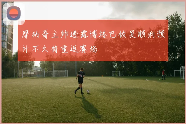摩纳哥主帅透露博格巴恢复顺利预计不久将重返赛场