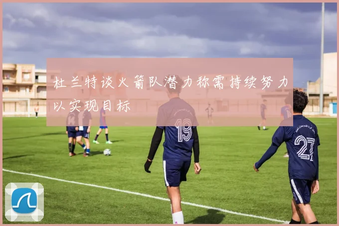 杜兰特谈火箭队潜力称需持续努力以实现目标