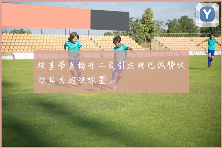 埃基蒂克梅开二度引发姆巴佩赞叹称其为超级球星